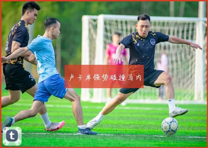 卢卡库强势碰撞马内
