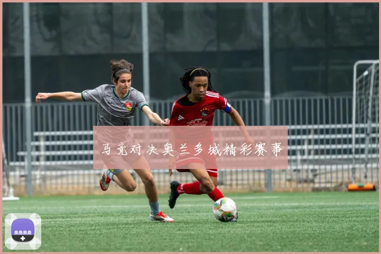 马竞对决奥兰多城精彩赛事