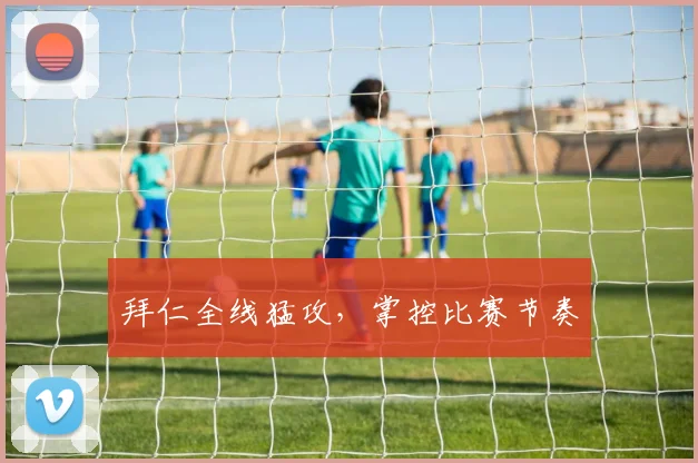 拜仁全线猛攻，掌控比赛节奏