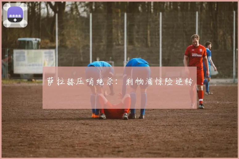 萨拉赫压哨绝杀：利物浦惊险逆转