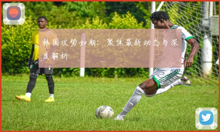 韩国攻势如潮：聚焦最新动态与深度解析