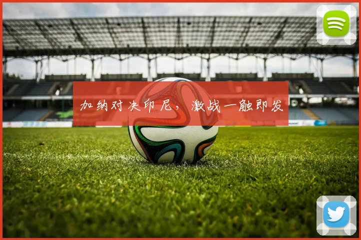 加纳对决印尼，激战一触即发