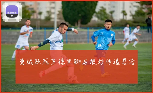 曼城欧冠罗德里脚后跟妙传造悬念