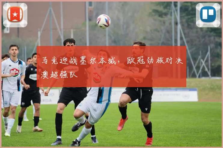马竞迎战墨尔本城，欧冠劲旅对决澳超强队
