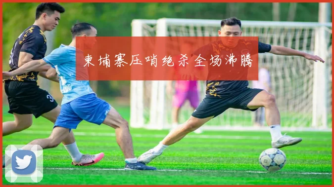 柬埔寨压哨绝杀全场沸腾