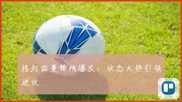 格列兹曼锋线爆发，状态火热引领进攻