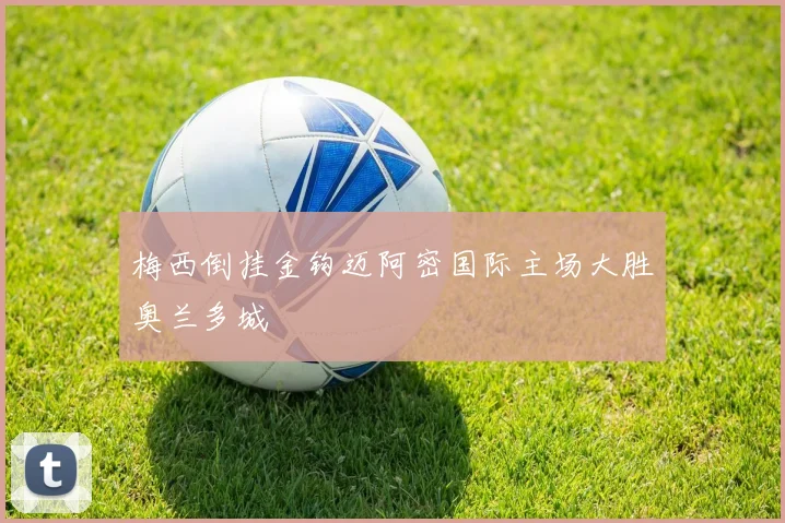 梅西倒挂金钩迈阿密国际主场大胜奥兰多城