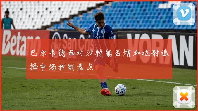巴尔韦德面对沙特能否增加远射选择中场控制盘点