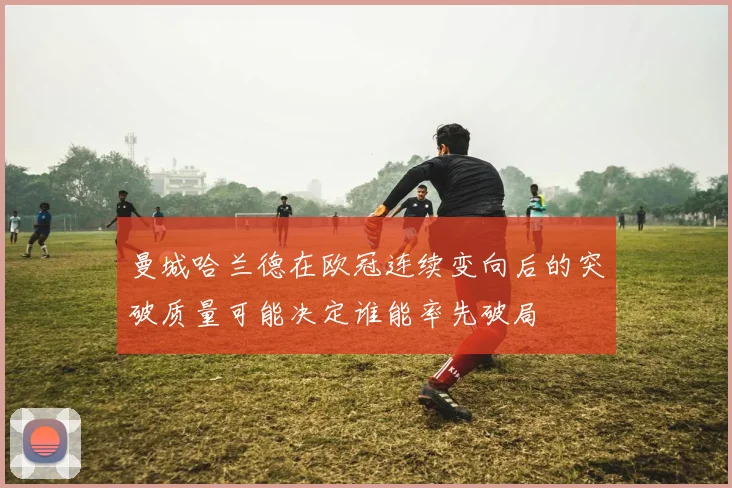 曼城哈兰德在欧冠连续变向后的突破质量可能决定谁能率先破局
