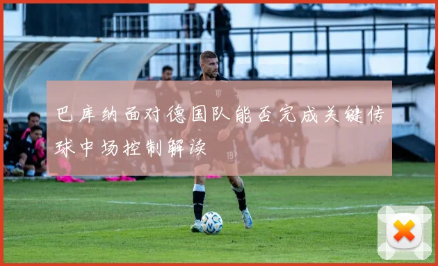 巴库纳面对德国队能否完成关键传球中场控制解读