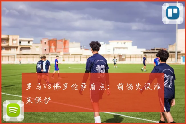 罗马vs佛罗伦萨看点:前场失误谁来保护