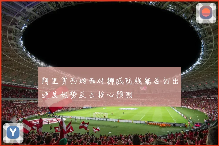 阿里贾西姆面对挪威防线能否打出速度优势反击核心预测