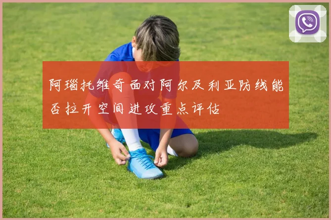 阿瑙托维奇面对阿尔及利亚防线能否拉开空间进攻重点评估