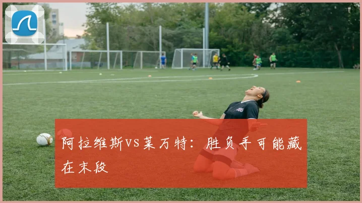阿拉维斯vs莱万特:胜负手可能藏在末段