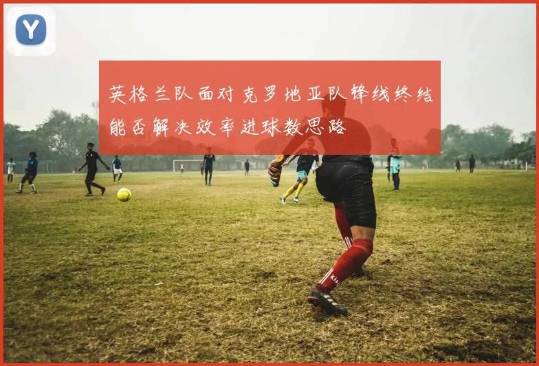 英格兰队面对克罗地亚队锋线终结能否解决效率进球数思路