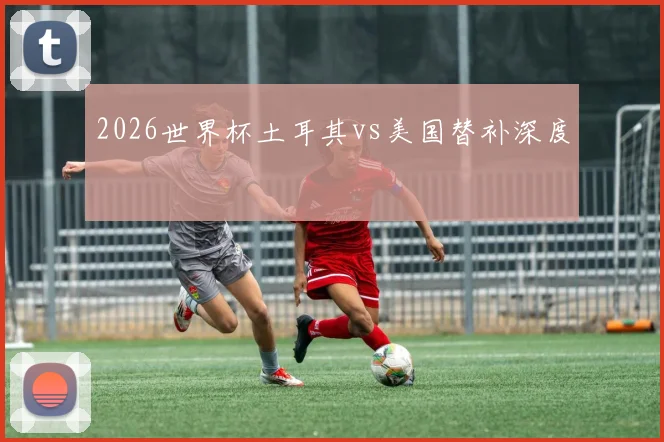 2026世界杯土耳其vs美国替补深度