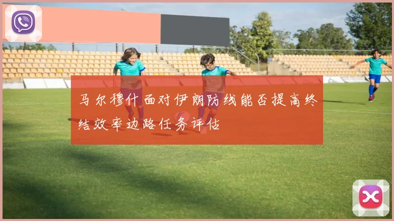 马尔穆什面对伊朗防线能否提高终结效率边路任务评估