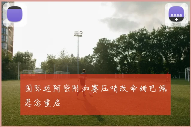国际迈阿密附加赛压哨改命姆巴佩悬念重启