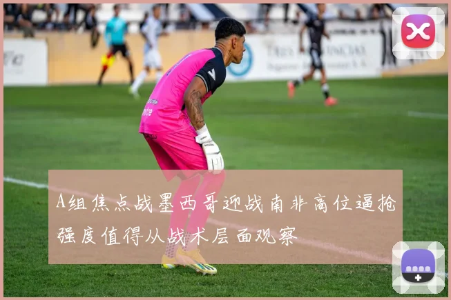A组焦点战墨西哥迎战南非高位逼抢强度值得从战术层面观察