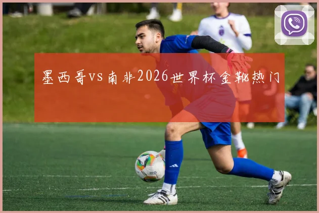 墨西哥vs南非2026世界杯金靴热门