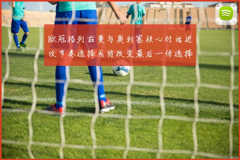 欧冠格列兹曼与奥利塞核心对话进攻节奏选择或将改变最后一传选择