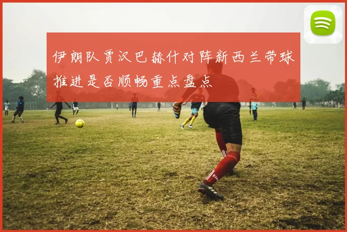 伊朗队贾汉巴赫什对阵新西兰带球推进是否顺畅重点盘点