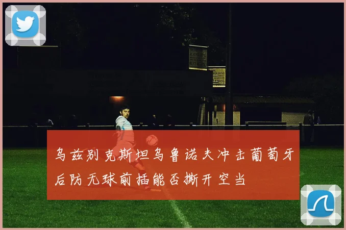 乌兹别克斯坦乌鲁诺夫冲击葡萄牙后防无球前插能否撕开空当