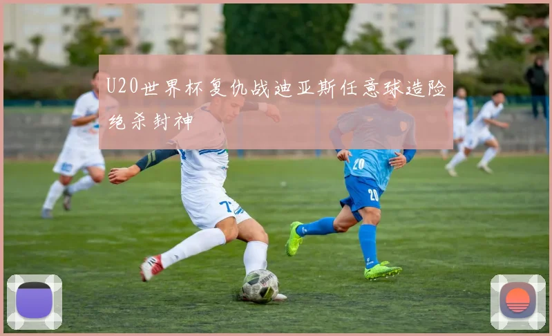 U20世界杯复仇战迪亚斯任意球造险绝杀封神