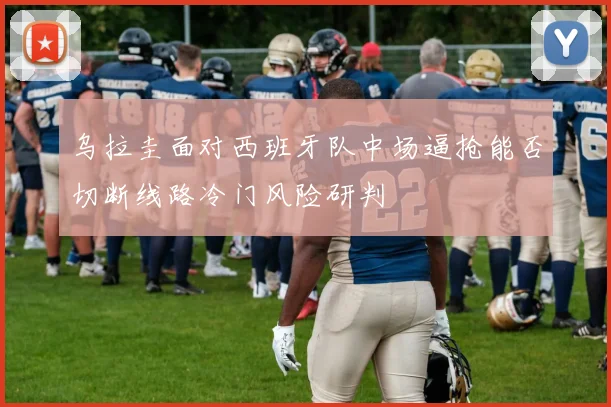 乌拉圭面对西班牙队中场逼抢能否切断线路冷门风险研判
