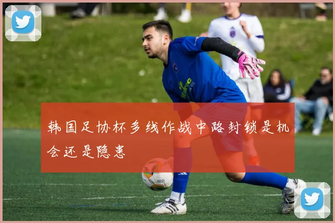 韩国足协杯多线作战中路封锁是机会还是隐患
