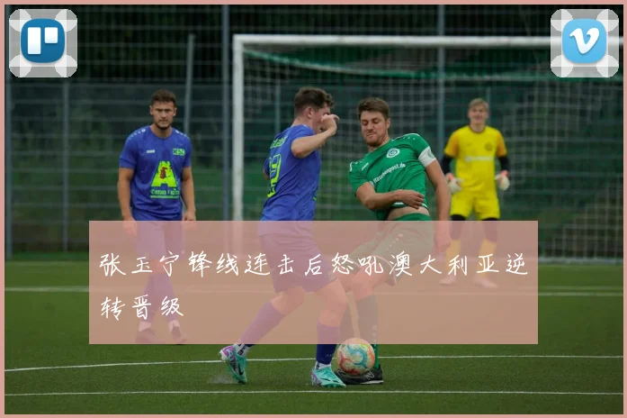 张玉宁锋线连击后怒吼澳大利亚逆转晋级