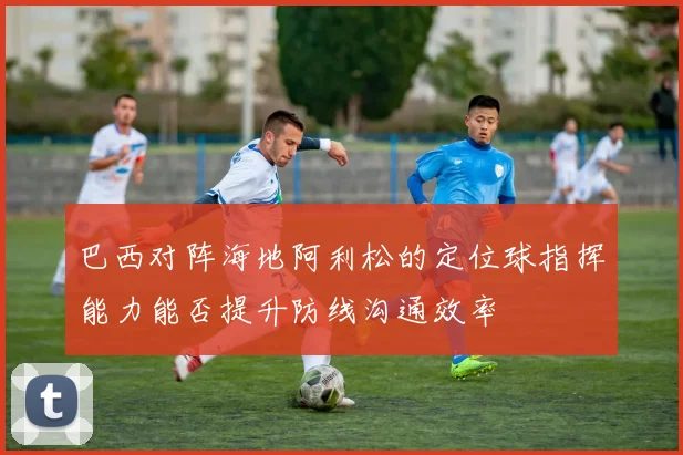 巴西对阵海地阿利松的定位球指挥能力能否提升防线沟通效率