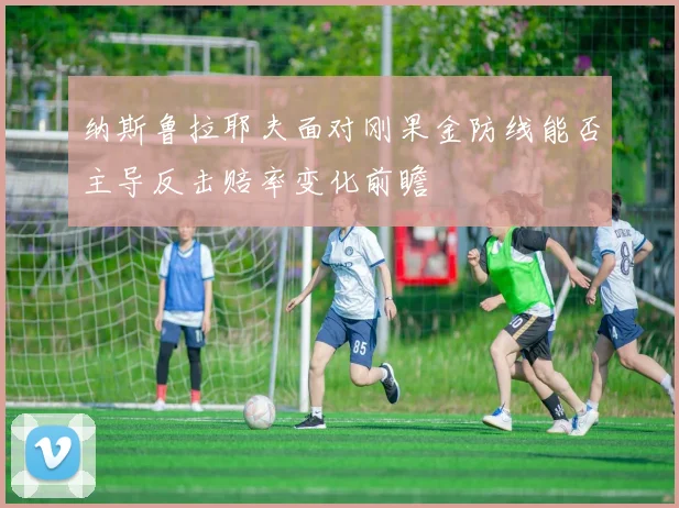 纳斯鲁拉耶夫面对刚果金防线能否主导反击赔率变化前瞻