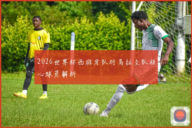 2026世界杯西班牙队对乌拉圭队核心球员解析