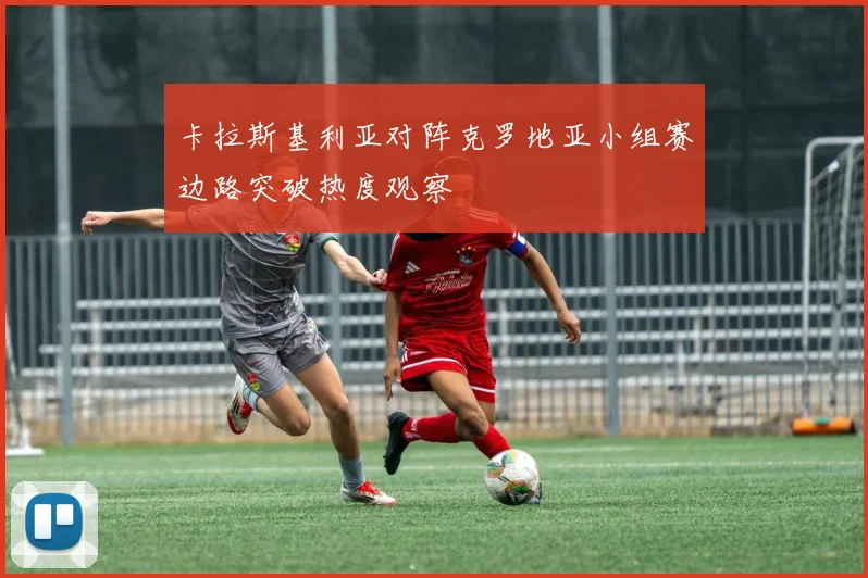 卡拉斯基利亚对阵克罗地亚小组赛边路突破热度观察
