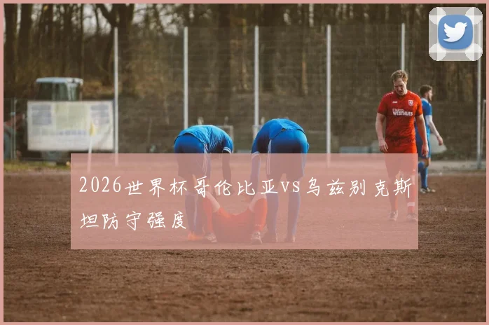 2026世界杯哥伦比亚vs乌兹别克斯坦防守强度