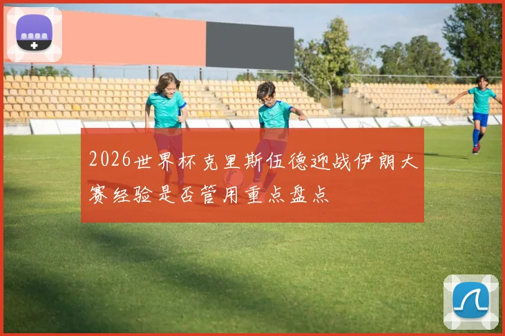 2026世界杯克里斯伍德迎战伊朗大赛经验是否管用重点盘点