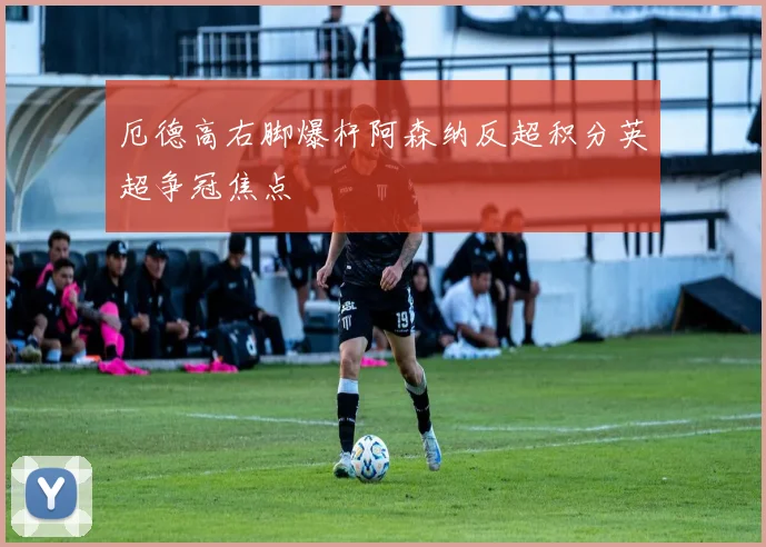 厄德高右脚爆杆阿森纳反超积分英超争冠焦点