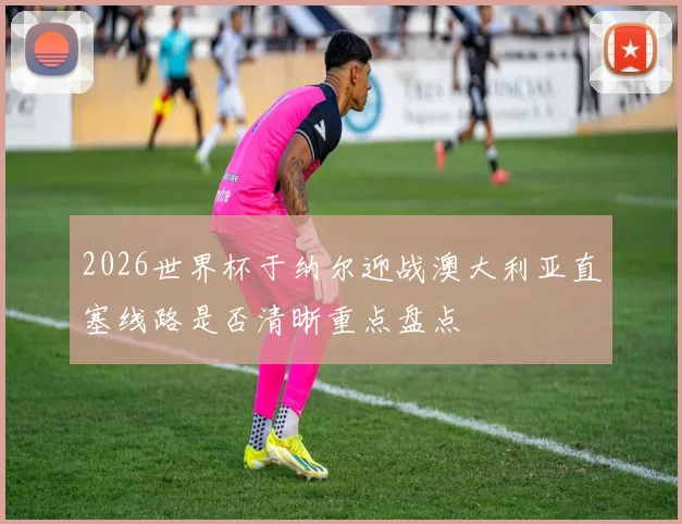 2026世界杯于纳尔迎战澳大利亚直塞线路是否清晰重点盘点