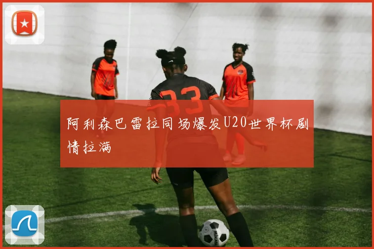 阿利森巴雷拉同场爆发U20世界杯剧情拉满