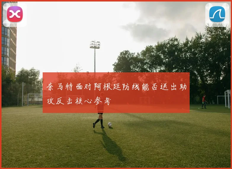 奈马特面对阿根廷防线能否送出助攻反击核心参考