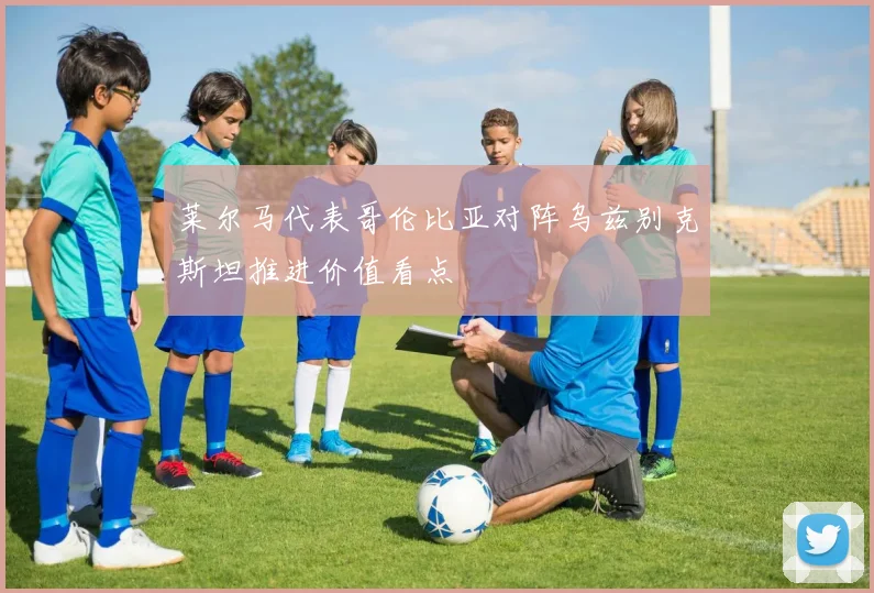 莱尔马代表哥伦比亚对阵乌兹别克斯坦推进价值看点