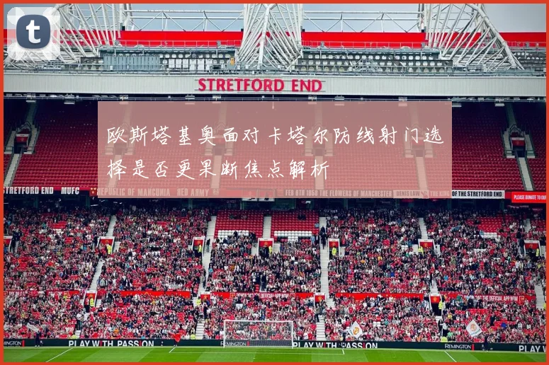 欧斯塔基奥面对卡塔尔防线射门选择是否更果断焦点解析