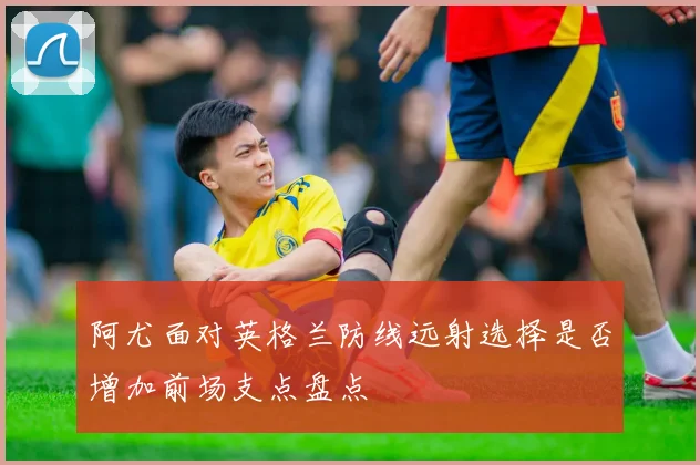 阿尤面对英格兰防线远射选择是否增加前场支点盘点